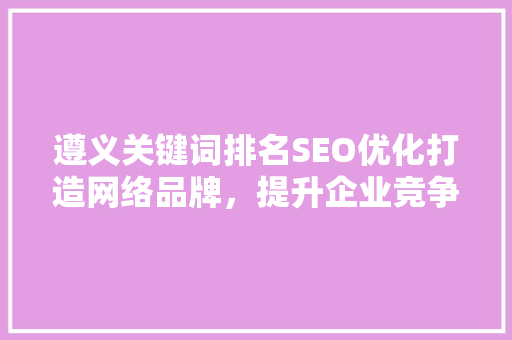 遵义关键词排名SEO优化打造网络品牌，提升企业竞争力