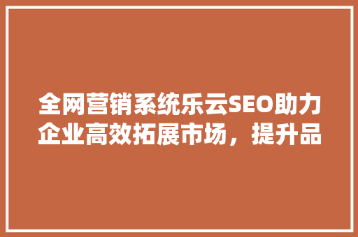 全网营销系统乐云SEO助力企业高效拓展市场，提升品牌影响力