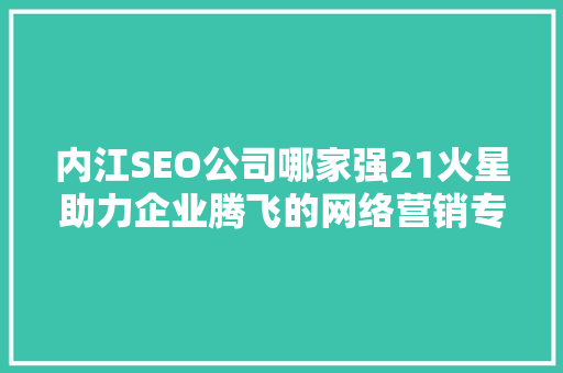 内江SEO公司哪家强21火星助力企业腾飞的网络营销专家