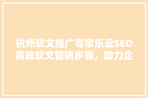 杭州软文推广专家乐云SEO高效软文营销步骤，助力企业品牌崛起