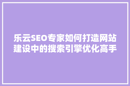 乐云SEO专家如何打造网站建设中的搜索引擎优化高手