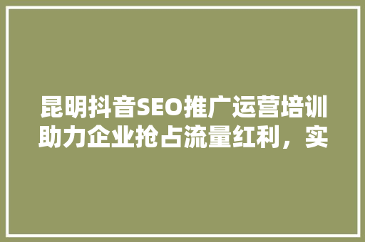 昆明抖音SEO推广运营培训助力企业抢占流量红利，实现高效增长