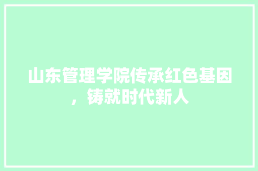 山东管理学院传承红色基因，铸就时代新人