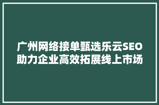 广州网络接单甄选乐云SEO助力企业高效拓展线上市场