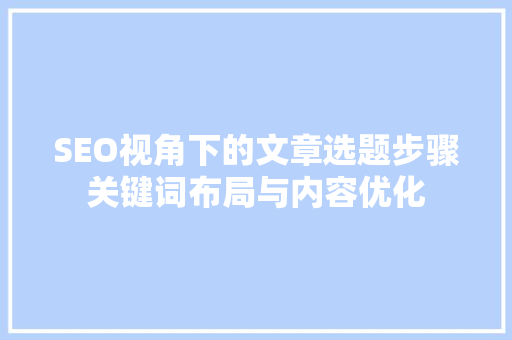 SEO视角下的文章选题步骤关键词布局与内容优化
