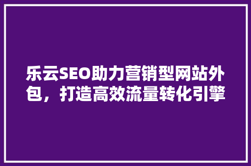 乐云SEO助力营销型网站外包，打造高效流量转化引擎