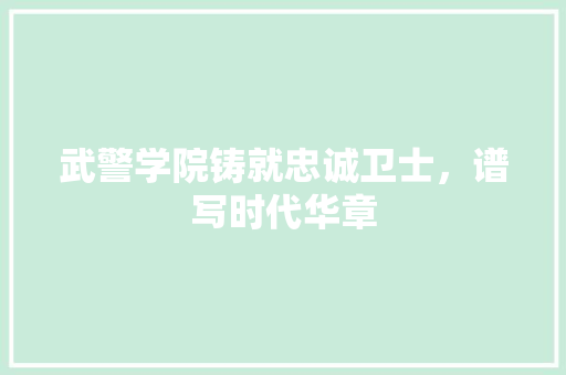 武警学院铸就忠诚卫士，谱写时代华章