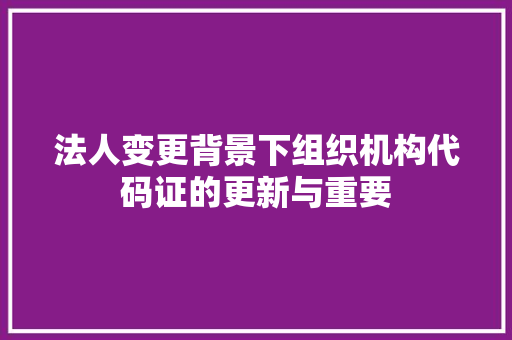 法人变更背景下组织机构代码证的更新与重要