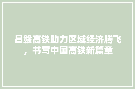 昌赣高铁助力区域经济腾飞，书写中国高铁新篇章