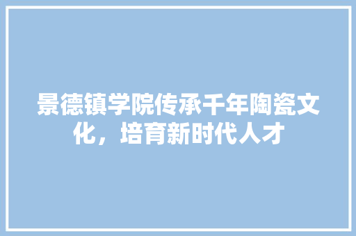 景德镇学院传承千年陶瓷文化，培育新时代人才  第1张