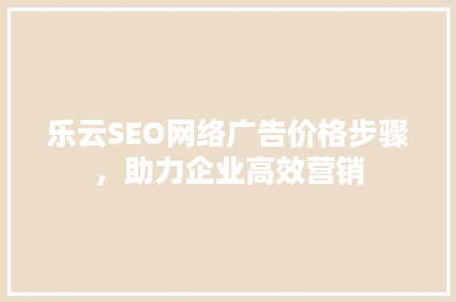 乐云SEO网络广告价格步骤，助力企业高效营销