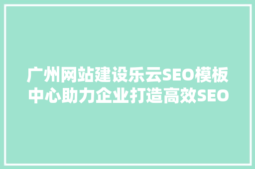 广州网站建设乐云SEO模板中心助力企业打造高效SEO优化步骤