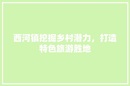 西河镇挖掘乡村潜力，打造特色旅游胜地