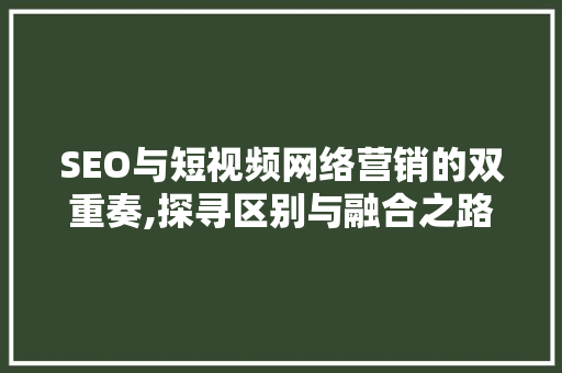 SEO与短视频网络营销的双重奏,探寻区别与融合之路  第1张