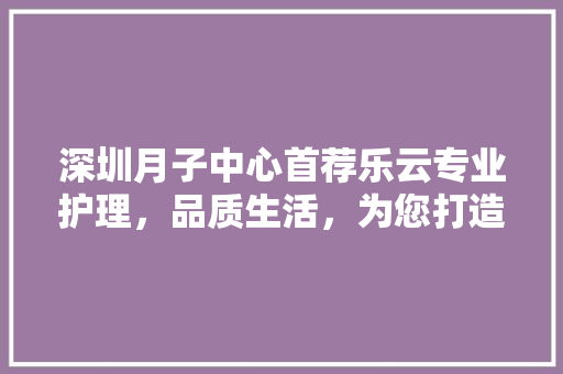 深圳月子中心首荐乐云专业护理，品质生活，为您打造温馨月子时光