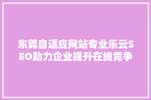 东莞自适应网站专业乐云SEO助力企业提升在线竞争力