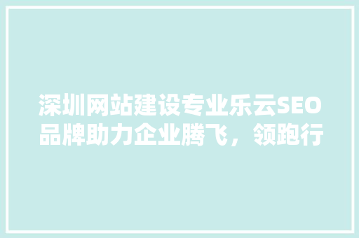 深圳网站建设专业乐云SEO品牌助力企业腾飞，领跑行业前沿