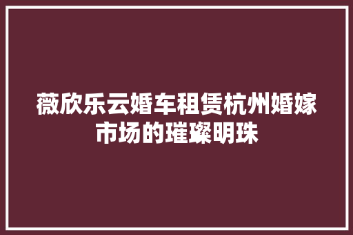 薇欣乐云婚车租赁杭州婚嫁市场的璀璨明珠