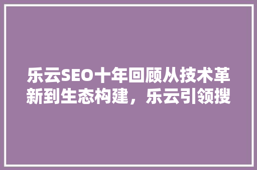 乐云SEO十年回顾从技术革新到生态构建，乐云引领搜索引擎优化新潮流