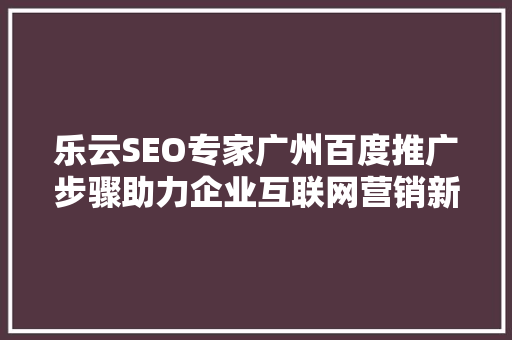 乐云SEO专家广州百度推广步骤助力企业互联网营销新篇章  第1张