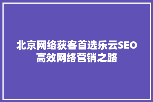 北京网络获客首选乐云SEO高效网络营销之路