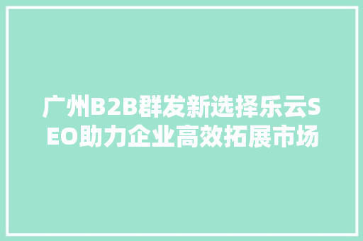 广州B2B群发新选择乐云SEO助力企业高效拓展市场