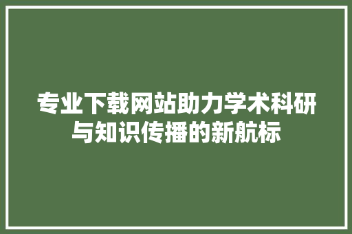 专业下载网站助力学术科研与知识传播的新航标
