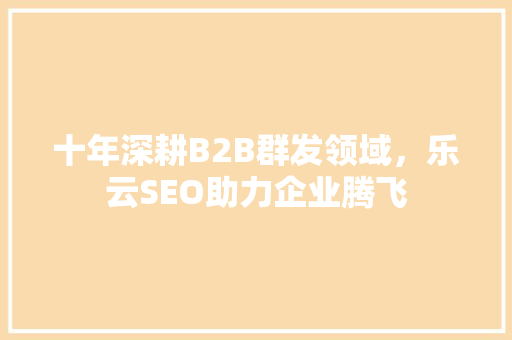 十年深耕B2B群发领域，乐云SEO助力企业腾飞