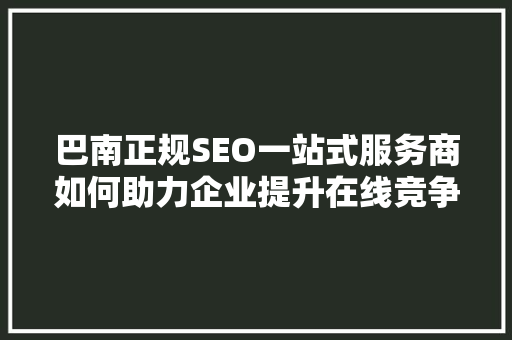 巴南正规SEO一站式服务商如何助力企业提升在线竞争力