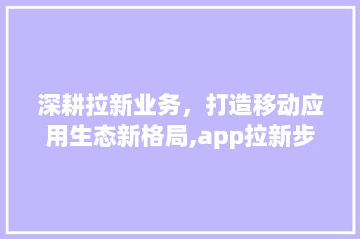 深耕拉新业务，打造移动应用生态新格局,app拉新步骤与成功例子