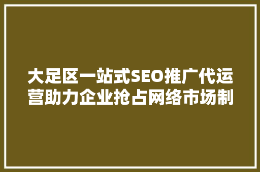 大足区一站式SEO推广代运营助力企业抢占网络市场制高点