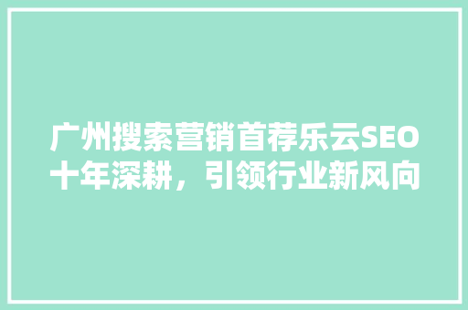 广州搜索营销首荐乐云SEO十年深耕，引领行业新风向