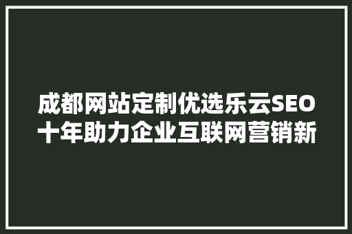 成都网站定制优选乐云SEO十年助力企业互联网营销新篇章
