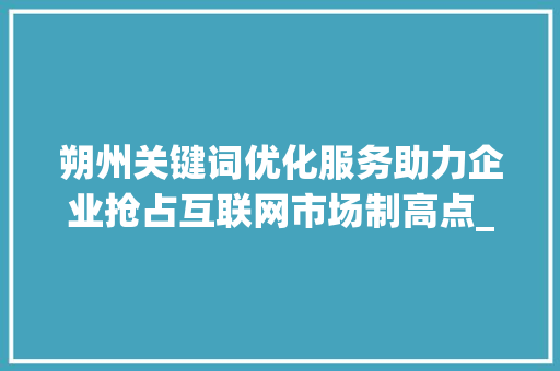 朔州关键词优化服务助力企业抢占互联网市场制高点_朔州关键词优化服务