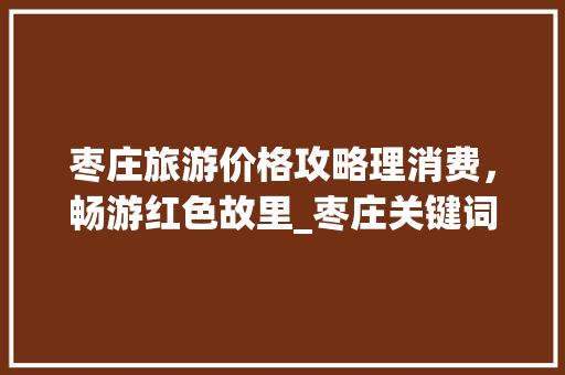 枣庄旅游价格攻略理消费，畅游红色故里_枣庄关键词优化的价格