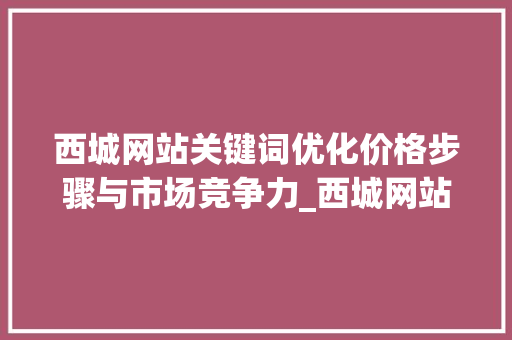 西城网站关键词优化价格步骤与市场竞争力_西城网站关键词优化价格