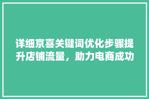 详细京喜关键词优化步骤提升店铺流量，助力电商成功_京喜怎么优化关键词
