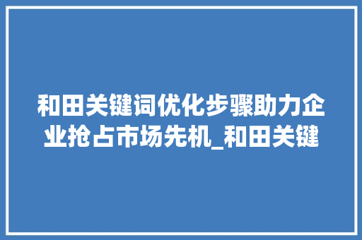 和田关键词优化步骤助力企业抢占市场先机_和田关键词优化怎么做