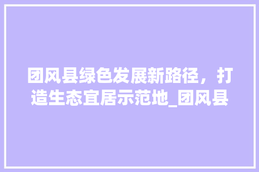 团风县绿色发展新路径，打造生态宜居示范地_团风县百度优化关键词