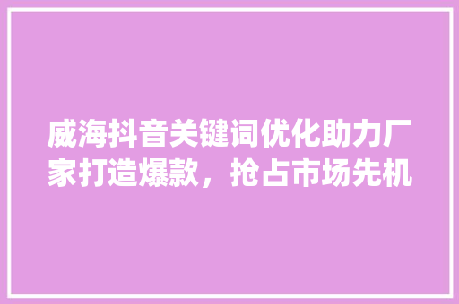 威海抖音关键词优化助力厂家打造爆款，抢占市场先机_威海抖音关键词优化厂家