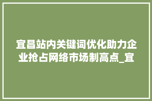 宜昌站内关键词优化助力企业抢占网络市场制高点_宜昌站内关键词优化排名