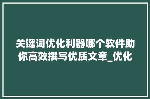 关键词优化利器哪个软件助你高效撰写优质文章_优化关键词哪个软件好