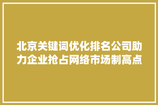 北京关键词优化排名公司助力企业抢占网络市场制高点_北京关键词优化排名公司