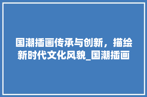 国潮插画传承与创新，描绘新时代文化风貌_国潮插画关键词优化