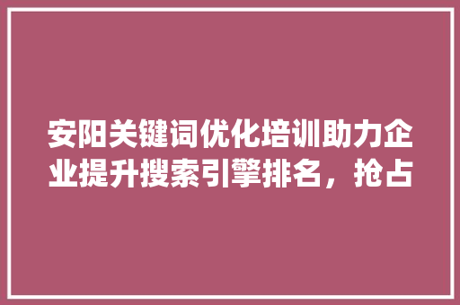 安阳关键词优化培训助力企业提升搜索引擎排名，抢占市场先机_安阳关键词优化培训
