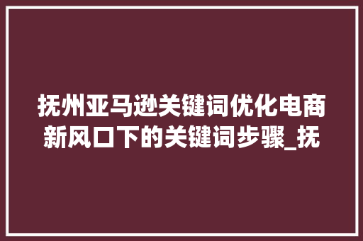 抚州亚马逊关键词优化电商新风口下的关键词步骤_抚州亚马逊关键词优化