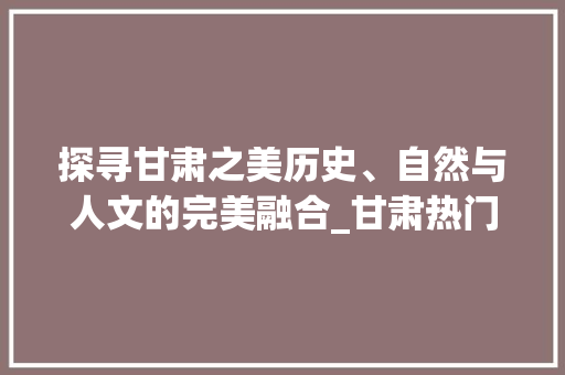 探寻甘肃之美历史、自然与人文的完美融合_甘肃热门关键词优化