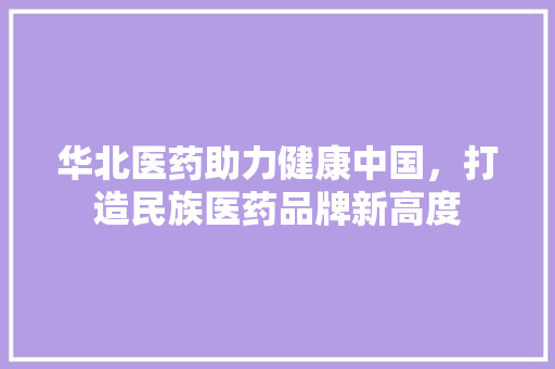 华北医药助力健康中国，打造民族医药品牌新高度  第1张