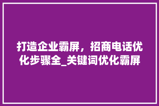 打造企业霸屏，招商电话优化步骤全_关键词优化霸屏招商电话