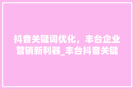 抖音关键词优化，丰台企业营销新利器_丰台抖音关键词优化公司